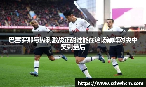 巴塞罗那与热刺激战正酣谁能在这场巅峰对决中笑到最后